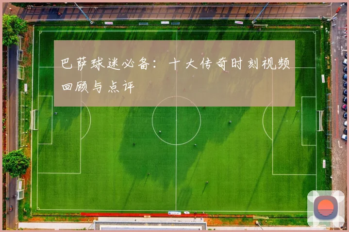 巴萨球迷必备：十大传奇时刻视频回顾与点评