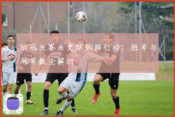 欧冠决赛历史球队排行榜：胜率与冠军数全解析