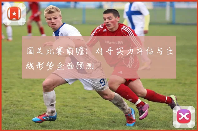 国足比赛前瞻:对手实力评估与出线形势全面预测